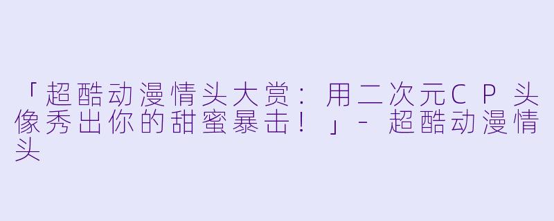 「超酷动漫情头大赏:用二次元CP头像秀出你的甜蜜暴击!」