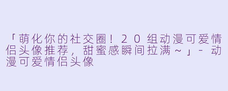 「萌化你的社交圈！20组动漫可爱情侣头像推荐，甜蜜感瞬间拉满～」-动漫可爱情侣头像