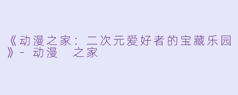 《动漫之家：二次元爱好者的宝藏乐园》-动漫 之家