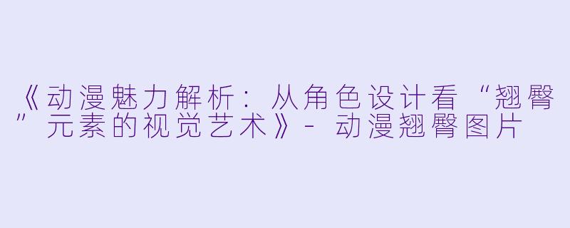 《动漫魅力解析：从角色设计看“翘臀”元素的视觉艺术》-动漫翘臀图片