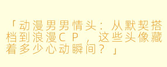 「动漫男男情头:从默契搭档到浪漫CP,这些头像藏着多少心动瞬间?」