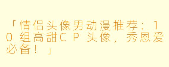 「情侣头像男动漫推荐:10组高甜CP头像,秀恩爱必备!」
