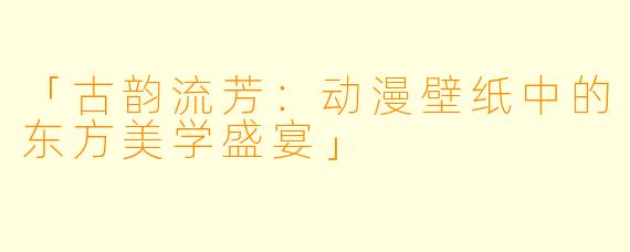 「古韵流芳：动漫壁纸中的东方美学盛宴」