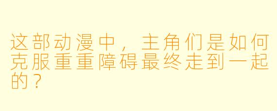 这部动漫中，主角们是如何克服重重障碍最终走到一起的？