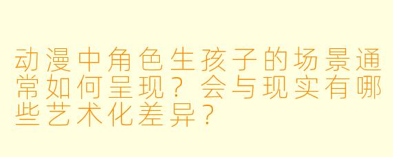动漫中角色生孩子的场景通常如何呈现？会与现实有哪些艺术化差异？