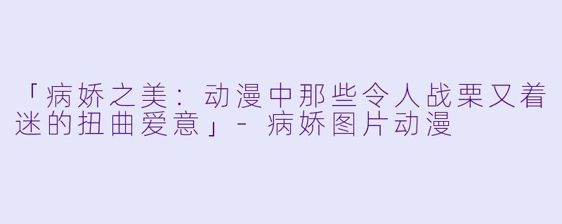 「病娇之美：动漫中那些令人战栗又着迷的扭曲爱意」-病娇图片动漫