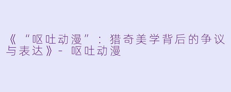 《“呕吐动漫”：猎奇美学背后的争议与表达》