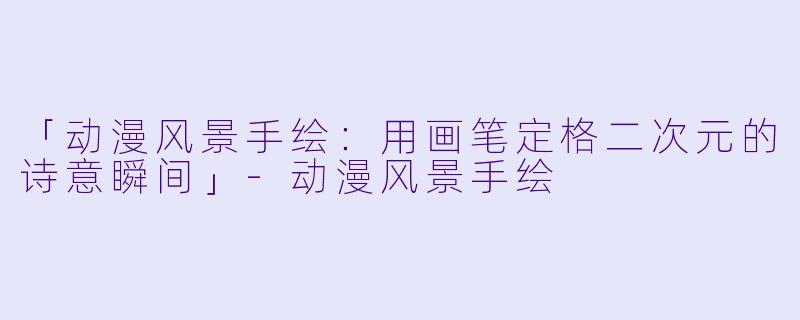 「动漫风景手绘：用画笔定格二次元的诗意瞬间」