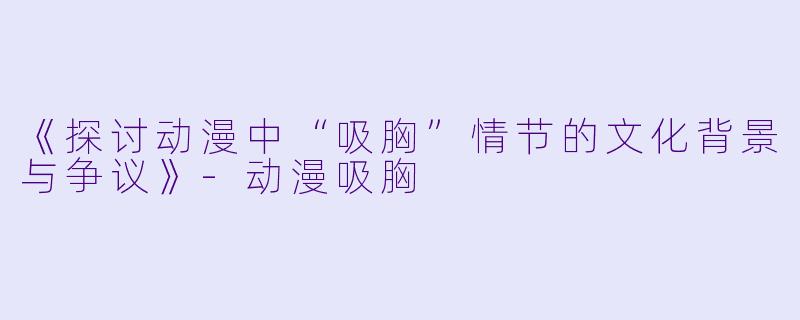 《探讨动漫中“吸胸”情节的文化背景与争议》