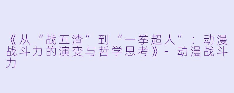 《从“战五渣”到“一拳超人”：动漫战斗力的演变与哲学思考》-动漫战斗力