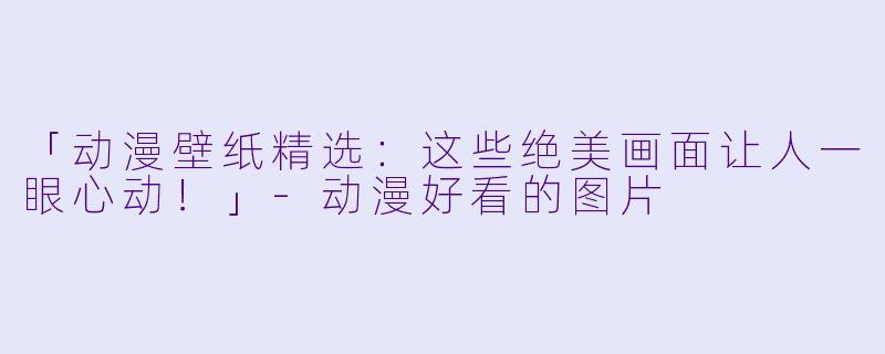 「动漫壁纸精选：这些绝美画面让人一眼心动！」-动漫好看的图片