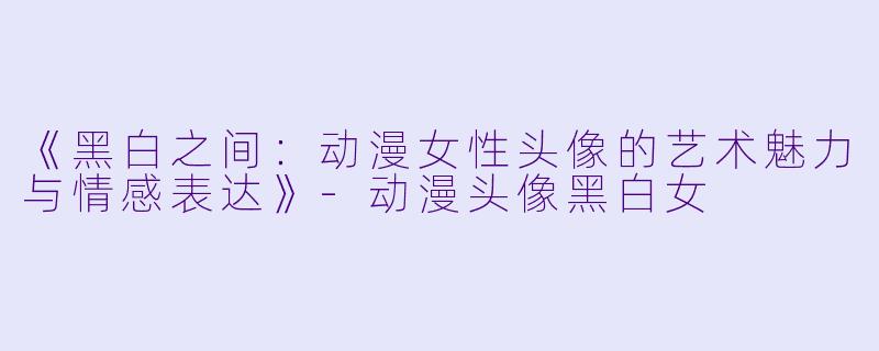 《黑白之间：动漫女性头像的艺术魅力与情感表达》-动漫头像黑白女