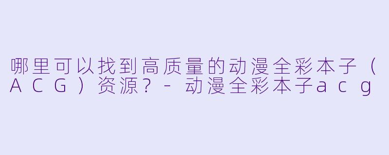 哪里可以找到高质量的动漫全彩本子（ACG）资源？-动漫全彩本子acg