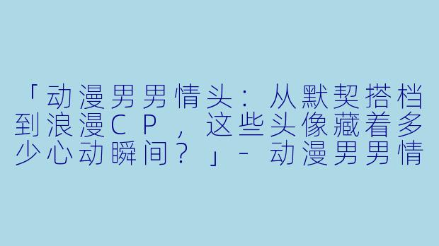 「动漫男男情头：从默契搭档到浪漫CP，这些头像藏着多少心动瞬间？」-动漫男男情头
