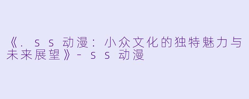 《.ss动漫：小众文化的独特魅力与未来展望》-ss动漫