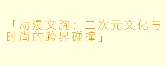 「动漫文胸：二次元文化与时尚的跨界碰撞」