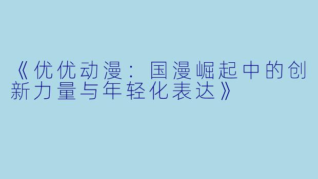 《优优动漫：国漫崛起中的创新力量与年轻化表达》