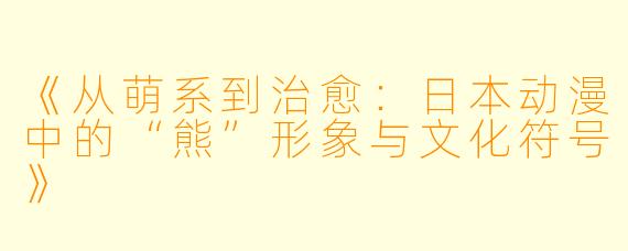 《从萌系到治愈：日本动漫中的“熊”形象与文化符号》