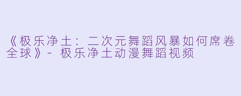 《极乐净土：二次元舞蹈风暴如何席卷全球》-极乐净土动漫舞蹈视频