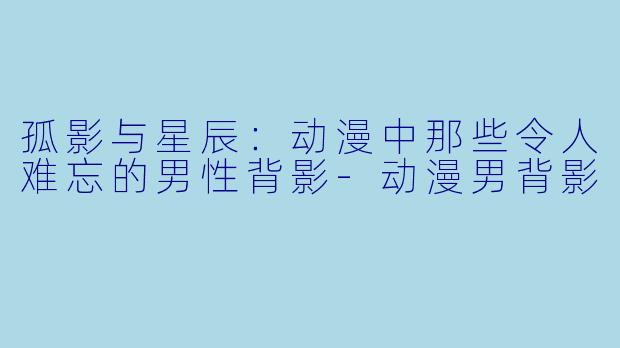 孤影与星辰：动漫中那些令人难忘的男性背影-动漫男背影