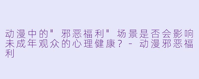 动漫中的"邪恶福利"场景是否会影响未成年观众的心理健康?