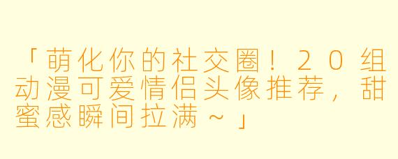 「萌化你的社交圈！20组动漫可爱情侣头像推荐，甜蜜感瞬间拉满～」