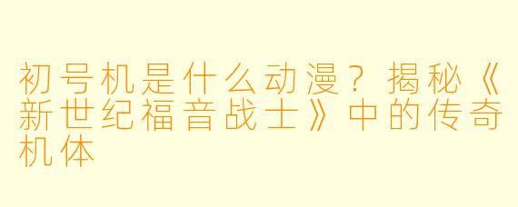 初号机是什么动漫?揭秘《新世纪福音战士》中的传奇机体