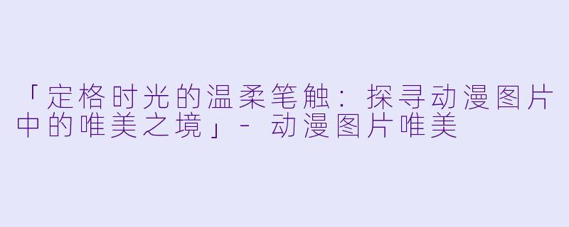 「定格时光的温柔笔触：探寻动漫图片中的唯美之境」-动漫图片唯美