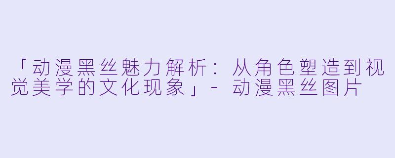 「动漫黑丝魅力解析：从角色塑造到视觉美学的文化现象」-动漫黑丝图片