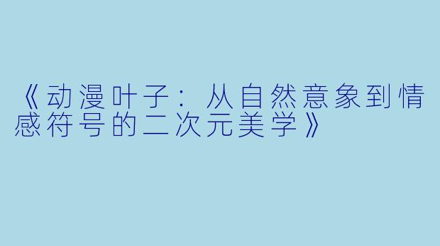 《动漫叶子：从自然意象到情感符号的二次元美学》