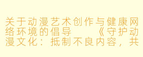 关于动漫艺术创作与健康网络环境的倡导

《守护动漫文化：抵制不良内容，共建清朗网络空间》