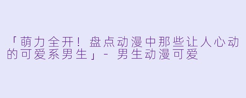 「萌力全开！盘点动漫中那些让人心动的可爱系男生」-男生动漫可爱