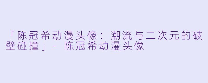 「陈冠希动漫头像：潮流与二次元的破壁碰撞」-陈冠希动漫头像