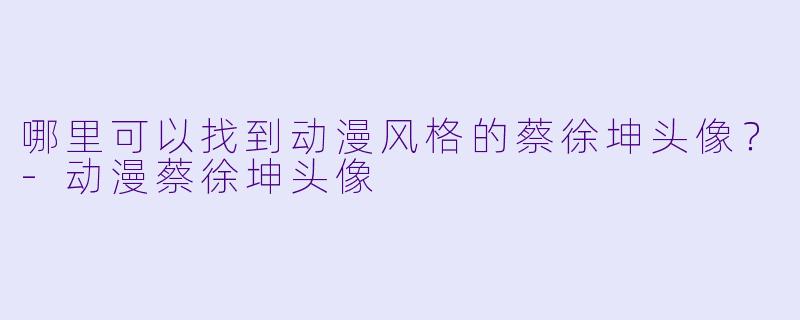 哪里可以找到动漫风格的蔡徐坤头像?