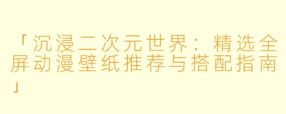 「沉浸二次元世界：精选全屏动漫壁纸推荐与搭配指南」