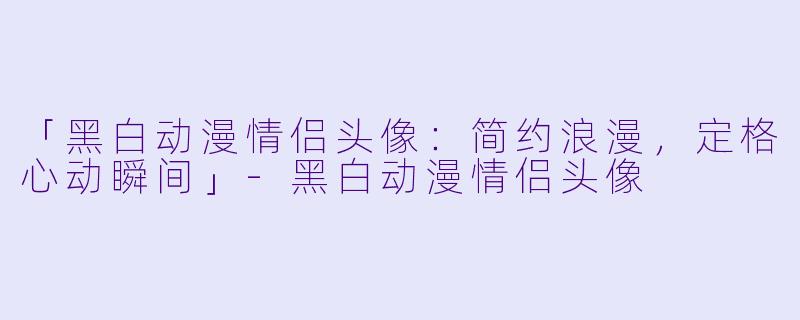 「黑白动漫情侣头像:简约浪漫,定格心动瞬间」