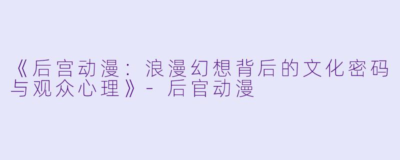 《后宫动漫：浪漫幻想背后的文化密码与观众心理》-后官动漫