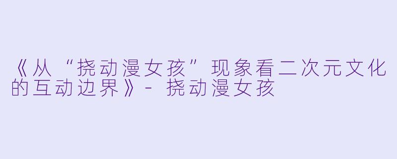 《从“挠动漫女孩”现象看二次元文化的互动边界》-挠动漫女孩