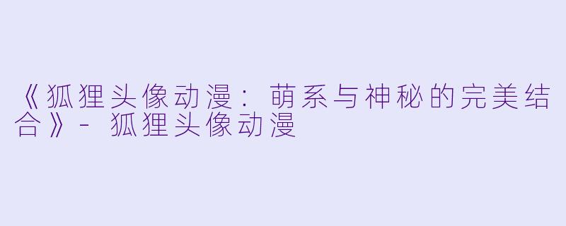 《狐狸头像动漫：萌系与神秘的完美结合》-狐狸头像动漫