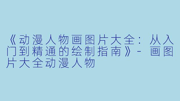 《动漫人物画图片大全：从入门到精通的绘制指南》-画图片大全动漫人物