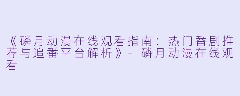 《磷月动漫在线观看指南：热门番剧推荐与追番平台解析》-磷月动漫在线观看