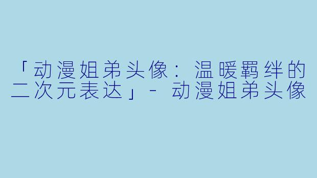 「动漫姐弟头像：温暖羁绊的二次元表达」-动漫姐弟头像