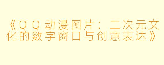 《QQ动漫图片：二次元文化的数字窗口与创意表达》