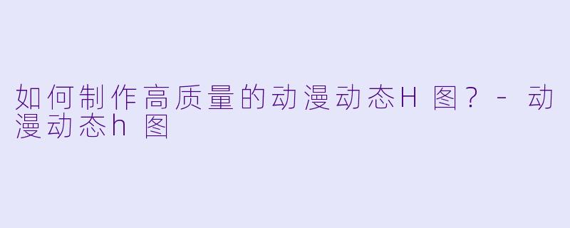 如何制作高质量的动漫动态H图？-动漫动态h图