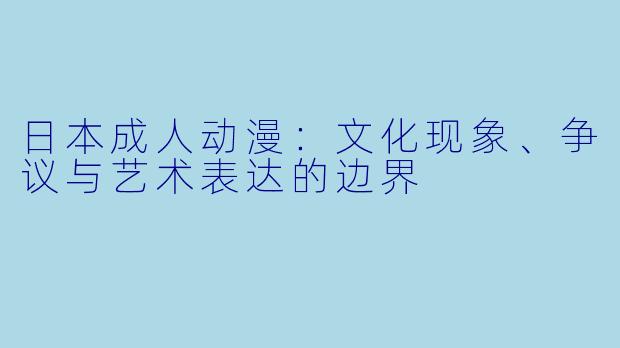 日本成人动漫：文化现象、争议与艺术表达的边界