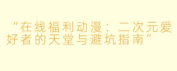 “在线福利动漫:二次元爱好者的天堂与避坑指南”