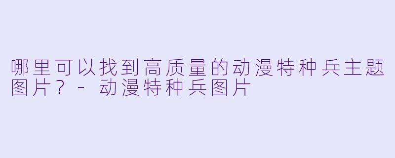 哪里可以找到高质量的动漫特种兵主题图片？-动漫特种兵图片