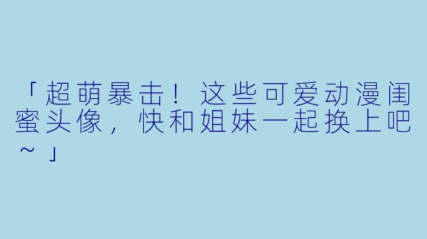 「超萌暴击!这些可爱动漫闺蜜头像,快和姐妹一起换上吧~」