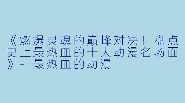 《燃爆灵魂的巅峰对决！盘点史上最热血的十大动漫名场面》-最热血的动漫