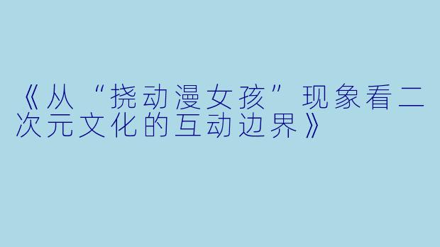 《从“挠动漫女孩”现象看二次元文化的互动边界》